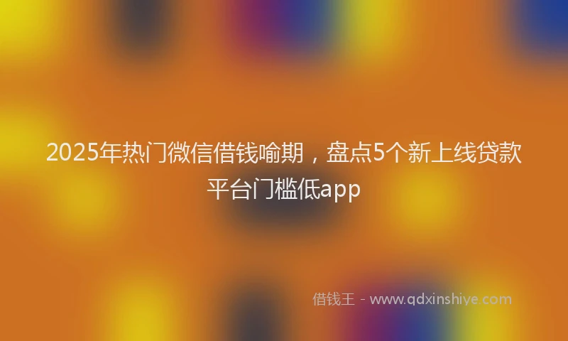 2025年热门微信借钱喻期，盘点5个新上线贷款平台门槛低app