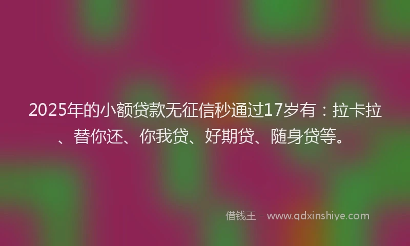 2025年的小额贷款无征信秒通过17岁有：拉卡拉、替你还、你我贷、好期贷、随身贷等。