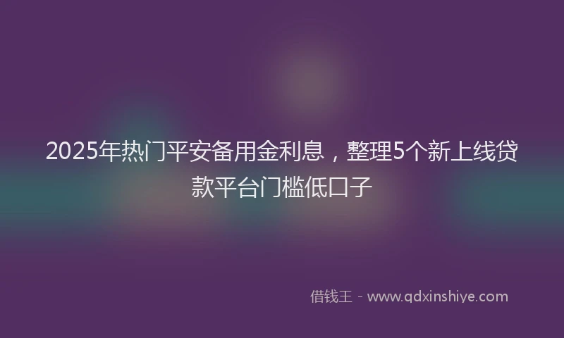 2025年热门平安备用金利息，整理5个新上线贷款平台门槛低口子