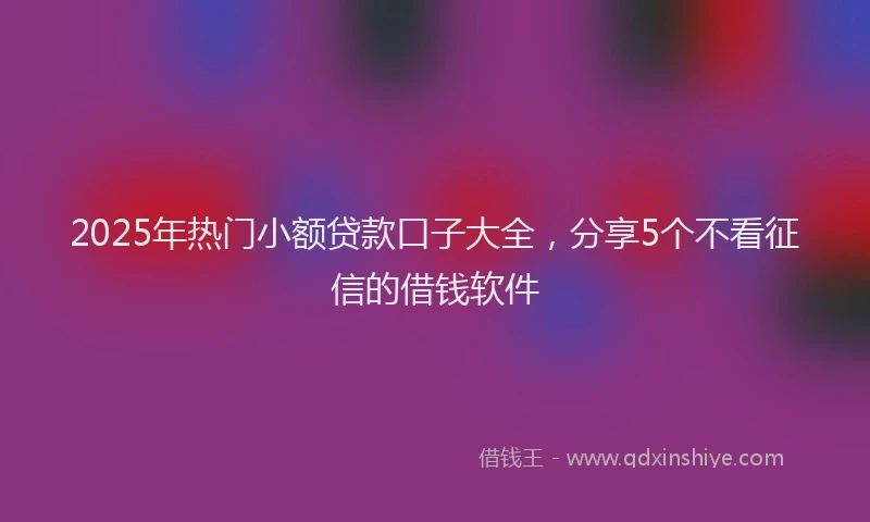 2025年热门小额贷款口子大全，分享5个不看征信的借钱软件