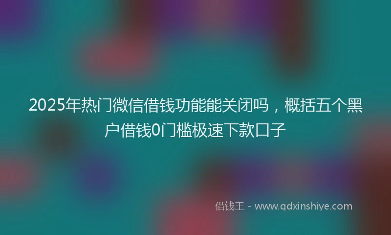 2025年热门微信借钱功能能关闭吗，概括五个黑户借钱0门槛极速下款口子