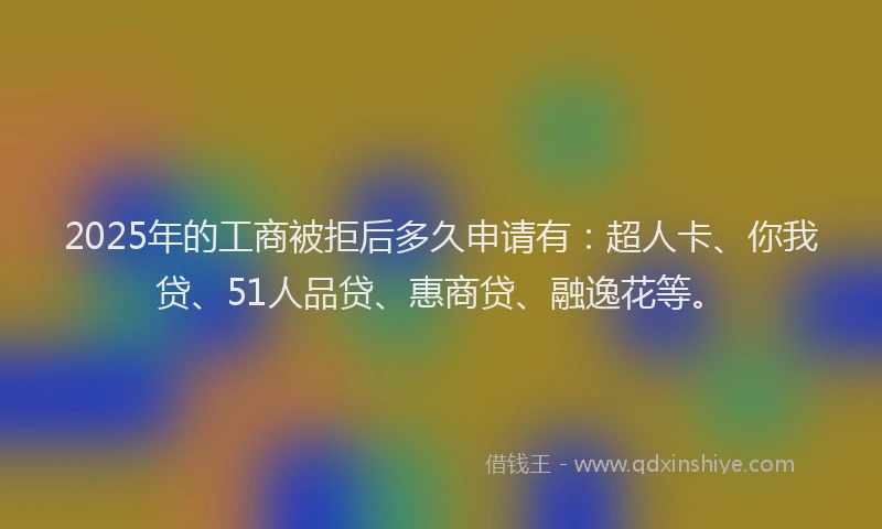 2025年的工商被拒后多久申请有：超人卡、你我贷、51人品贷、惠商贷、融逸花等。