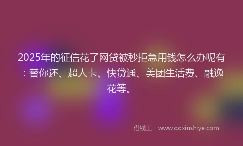 2025年的征信花了网贷被秒拒急用钱怎么办呢有：替你还、超人卡、快贷通、美团生活费、融逸花等。