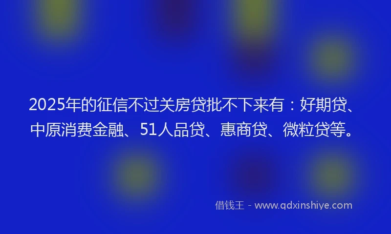 2025年的征信不过关房贷批不下来有：好期贷、中原消费金融、51人品贷、惠商贷、微粒贷等。