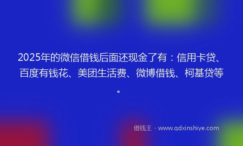 2025年的微信借钱后面还现金了有：信用卡贷、百度有钱花、美团生活费、微博借钱、柯基贷等。