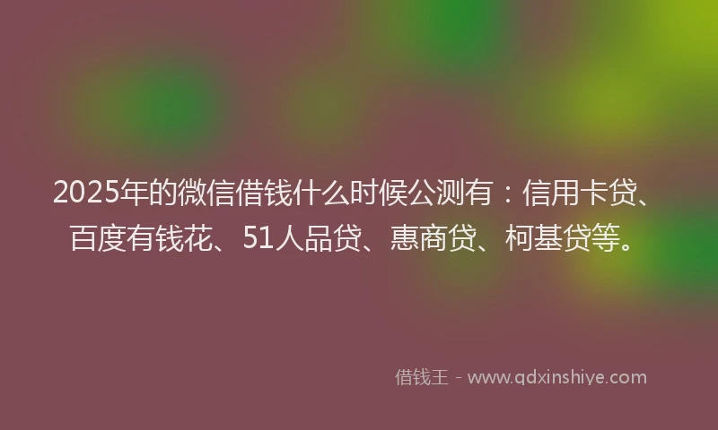 2025年的微信借钱什么时候公测有：信用卡贷、百度有钱花、51人品贷、惠商贷、柯基贷等。