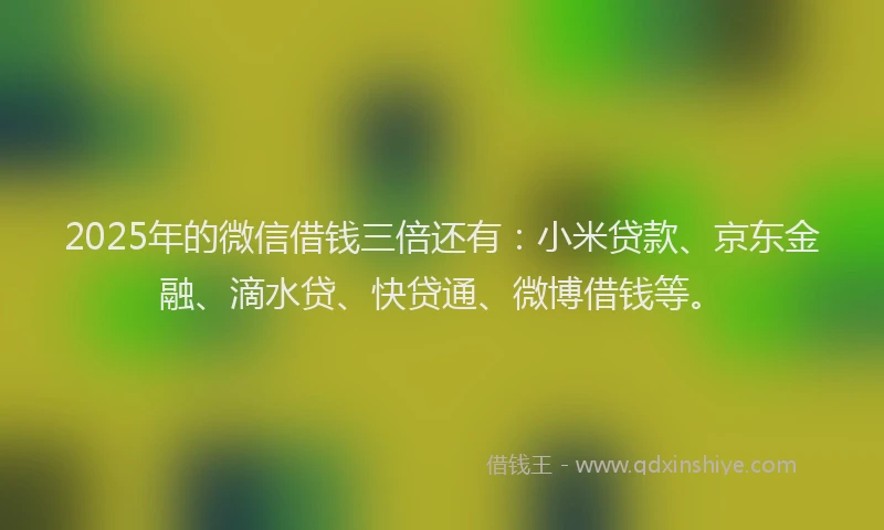 2025年的微信借钱三倍还有：小米贷款、京东金融、滴水贷、快贷通、微博借钱等。