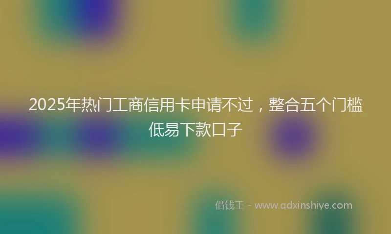 2025年热门工商信用卡申请不过，整合五个门槛低易下款口子