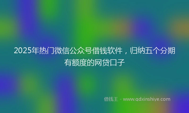 2025年热门微信公众号借钱软件，归纳五个分期有额度的网贷口子
