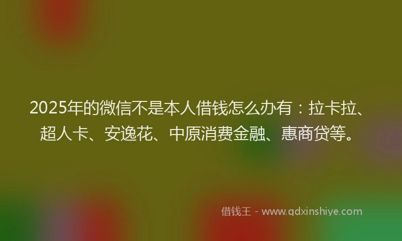 2025年的微信不是本人借钱怎么办有：拉卡拉、超人卡、安逸花、中原消费金融、惠商贷等。