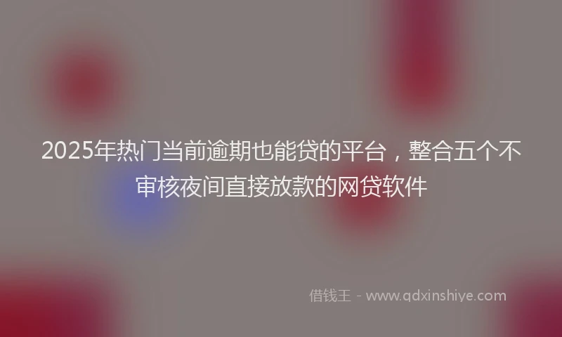 2025年热门当前逾期也能贷的平台，整合五个不审核夜间直接放款的网贷软件