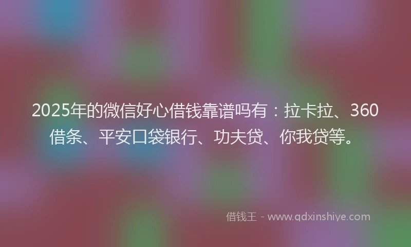 2025年的微信好心借钱靠谱吗有：拉卡拉、360借条、平安口袋银行、功夫贷、你我贷等。