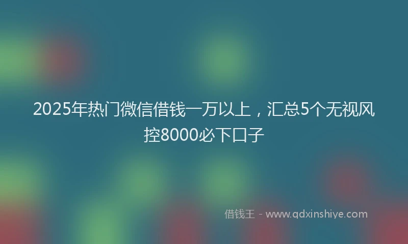2025年热门微信借钱一万以上，汇总5个无视风控8000必下口子
