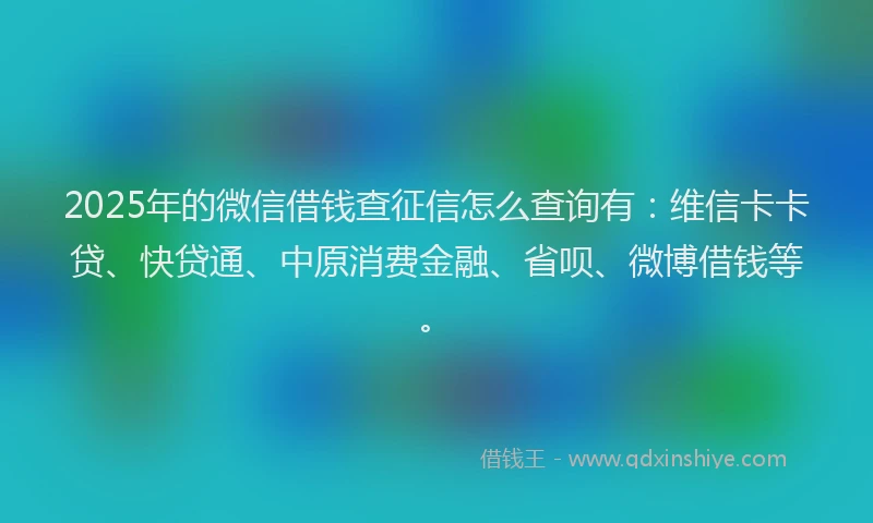 2025年的微信借钱查征信怎么查询有：维信卡卡贷、快贷通、中原消费金融、省呗、微博借钱等。
