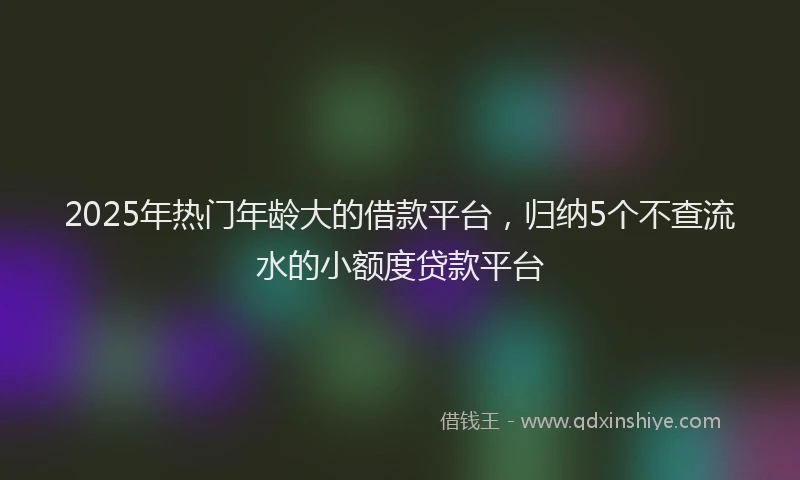 2025年热门年龄大的借款平台，归纳5个不查流水的小额度贷款平台