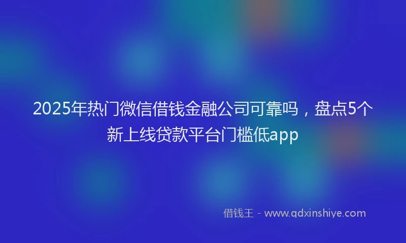 2025年热门微信借钱金融公司可靠吗，盘点5个新上线贷款平台门槛低app