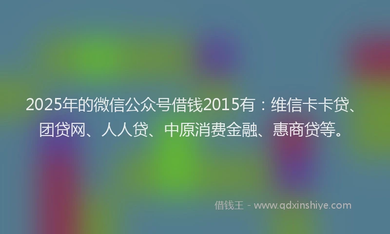 2025年的微信公众号借钱2015有：维信卡卡贷、团贷网、人人贷、中原消费金融、惠商贷等。