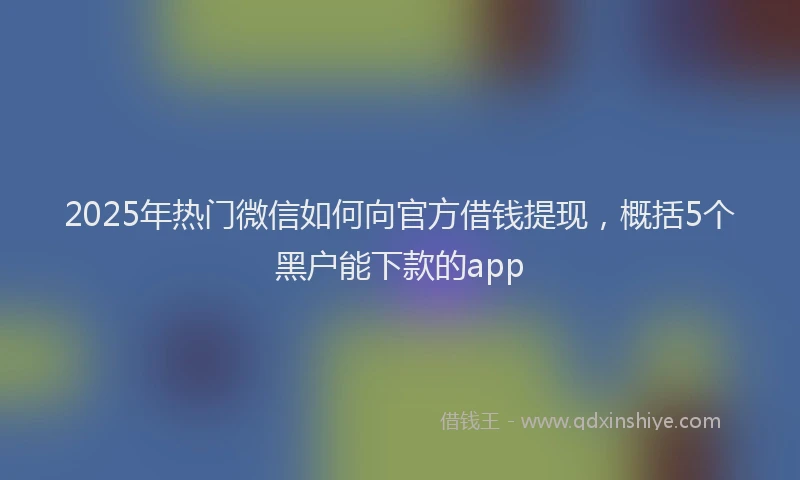 2025年热门微信如何向官方借钱提现，概括5个黑户能下款的app