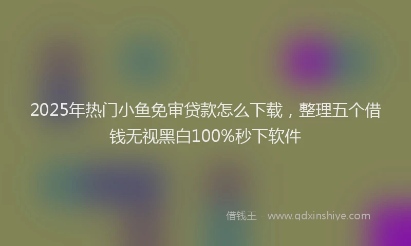 2025年热门小鱼免审贷款怎么下载，整理五个借钱无视黑白100%秒下软件