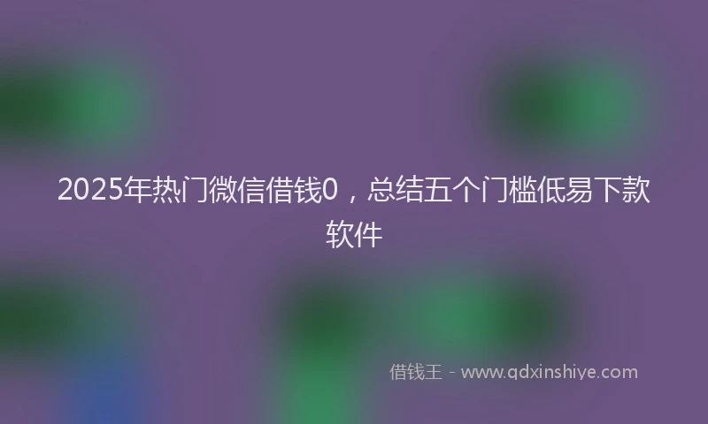 2025年热门微信借钱0，总结五个门槛低易下款软件