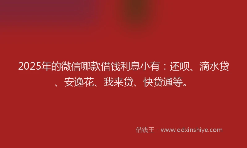 2025年的微信哪款借钱利息小有：还呗、滴水贷、安逸花、我来贷、快贷通等。