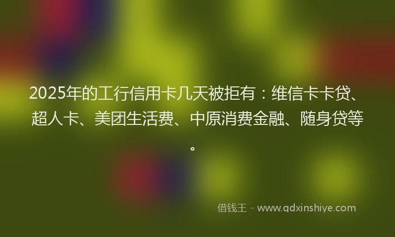 2025年的工行信用卡几天被拒有：维信卡卡贷、超人卡、美团生活费、中原消费金融、随身贷等。