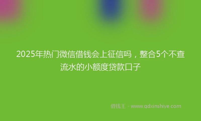 2025年热门微信借钱会上征信吗，整合5个不查流水的小额度贷款口子