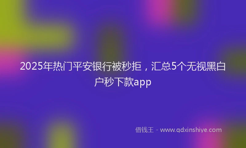 2025年热门平安银行被秒拒，汇总5个无视黑白户秒下款app