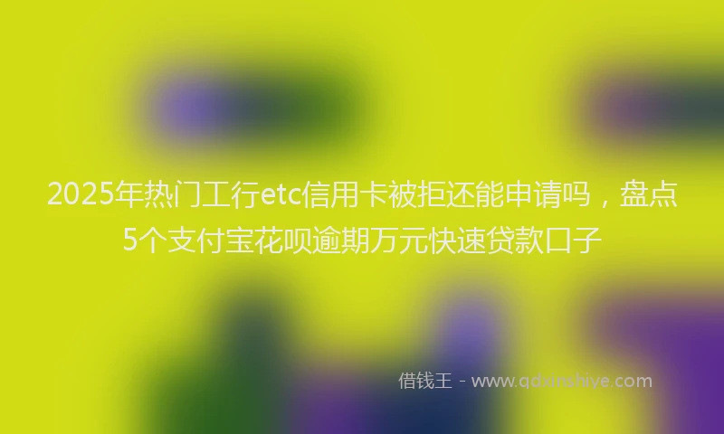 2025年热门工行etc信用卡被拒还能申请吗，盘点5个支付宝花呗逾期万元快速贷款口子