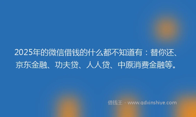 2025年的微信借钱的什么都不知道有：替你还、京东金融、功夫贷、人人贷、中原消费金融等。