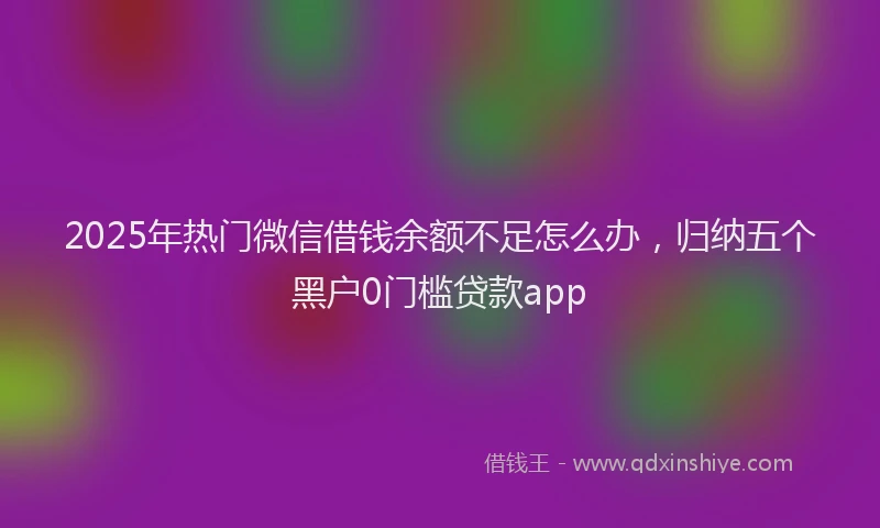 2025年热门微信借钱余额不足怎么办，归纳五个黑户0门槛贷款app