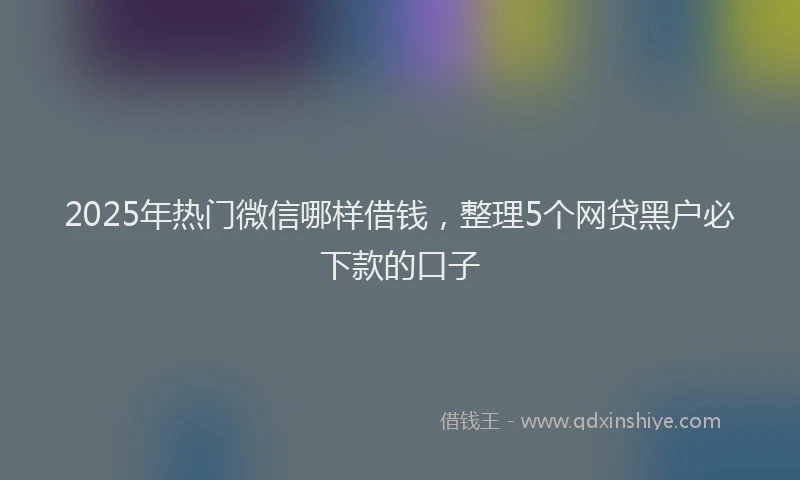 2025年热门微信哪样借钱，整理5个网贷黑户必下款的口子