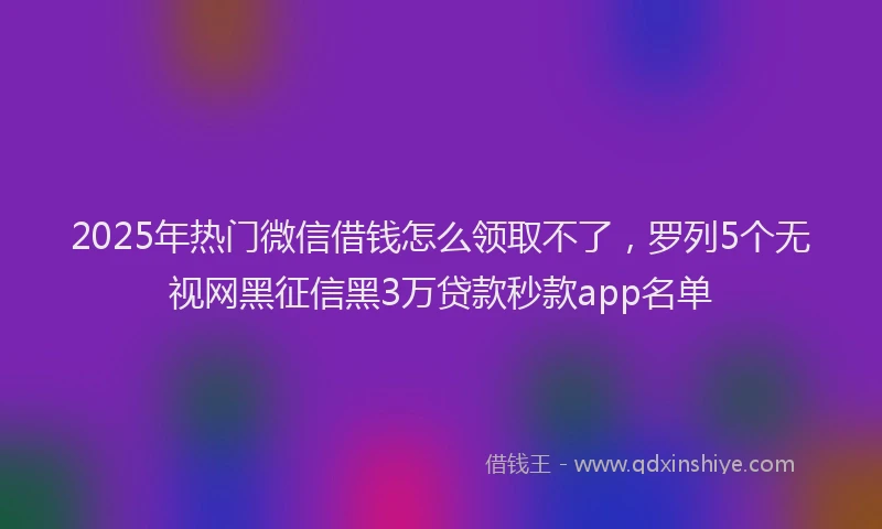 2025年热门微信借钱怎么领取不了，罗列5个无视网黑征信黑3万贷款秒款app名单