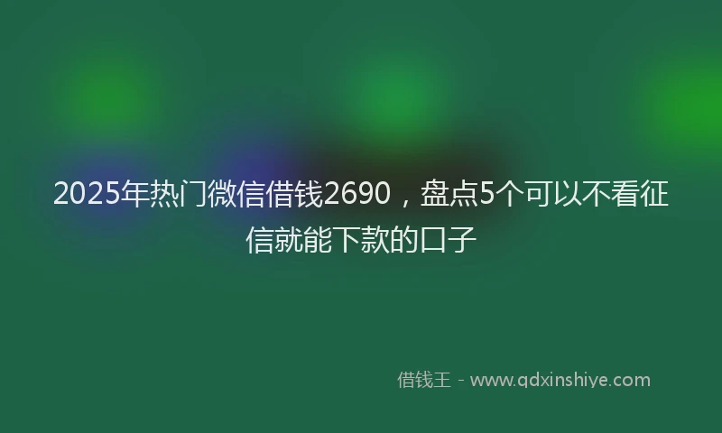 2025年热门微信借钱2690，盘点5个可以不看征信就能下款的口子