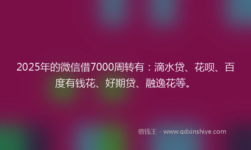 2025年的微信借7000周转有：滴水贷、花呗、百度有钱花、好期贷、融逸花等。