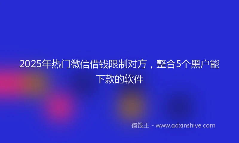 2025年热门微信借钱限制对方，整合5个黑户能下款的软件