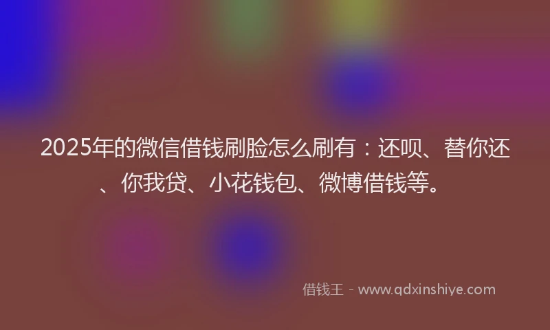 2025年的微信借钱刷脸怎么刷有：还呗、替你还、你我贷、小花钱包、微博借钱等。