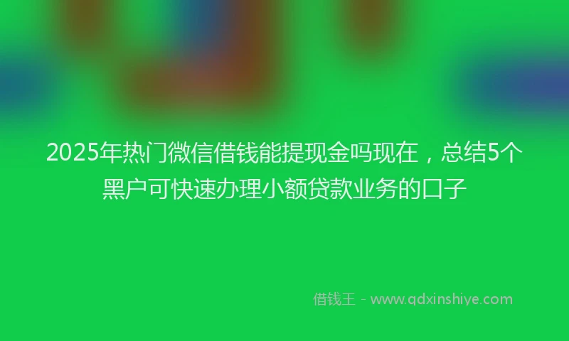 2025年热门微信借钱能提现金吗现在，总结5个黑户可快速办理小额贷款业务的口子