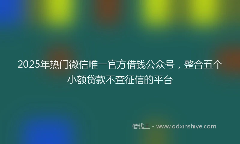 2025年热门微信唯一官方借钱公众号，整合五个小额贷款不查征信的平台