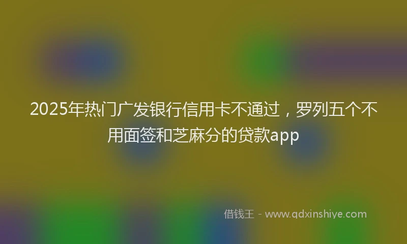2025年热门广发银行信用卡不通过，罗列五个不用面签和芝麻分的贷款app