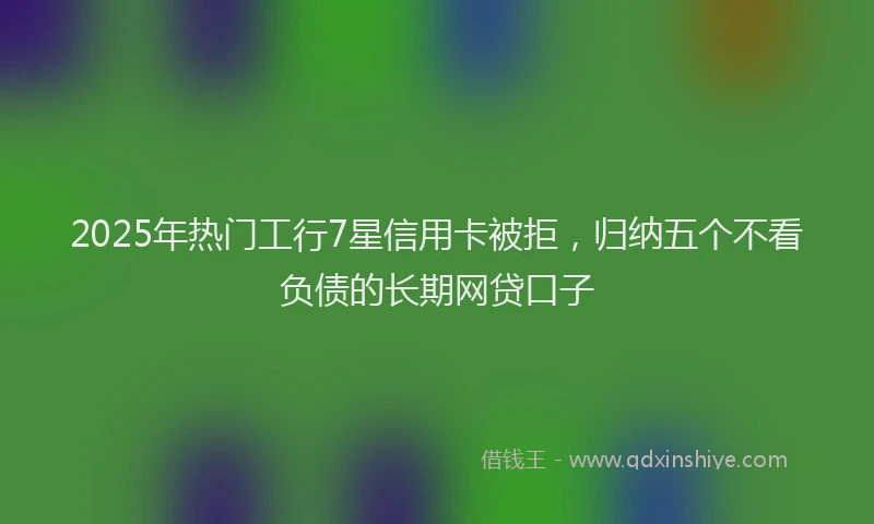 2025年热门工行7星信用卡被拒，归纳五个不看负债的长期网贷口子