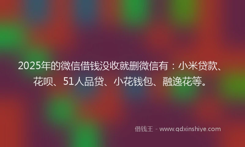 2025年的微信借钱没收就删微信有：小米贷款、花呗、51人品贷、小花钱包、融逸花等。