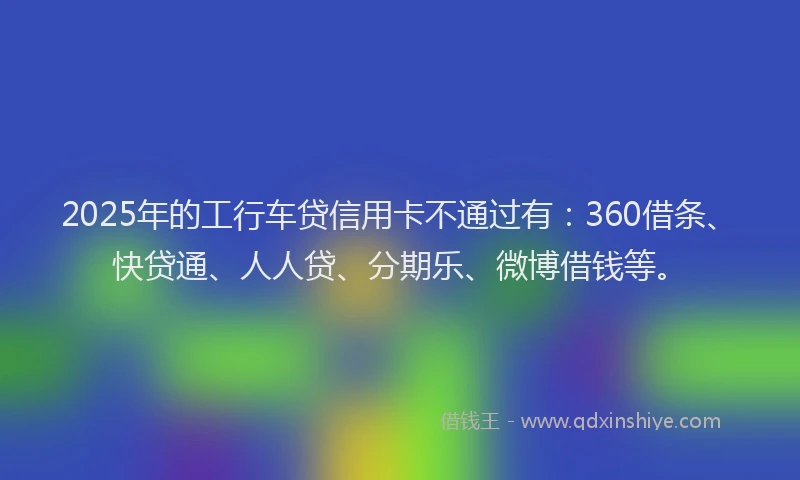 2025年的工行车贷信用卡不通过有：360借条、快贷通、人人贷、分期乐、微博借钱等。