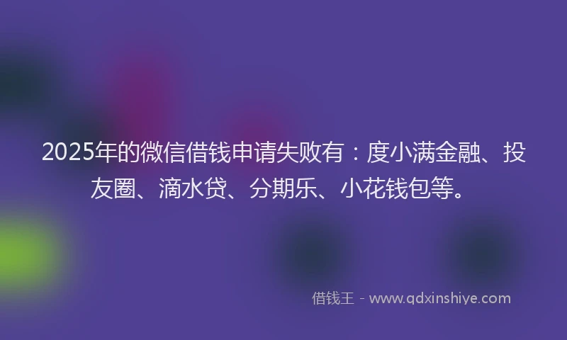 2025年的微信借钱申请失败有：度小满金融、投友圈、滴水贷、分期乐、小花钱包等。