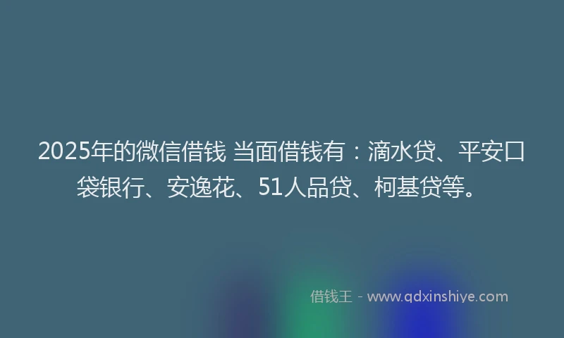 2025年的微信借钱 当面借钱有：滴水贷、平安口袋银行、安逸花、51人品贷、柯基贷等。