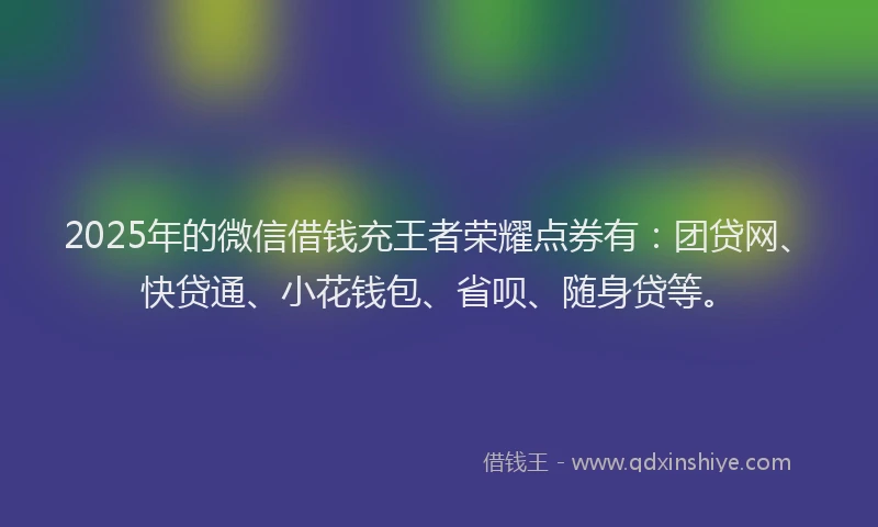2025年的微信借钱充王者荣耀点券有：团贷网、快贷通、小花钱包、省呗、随身贷等。