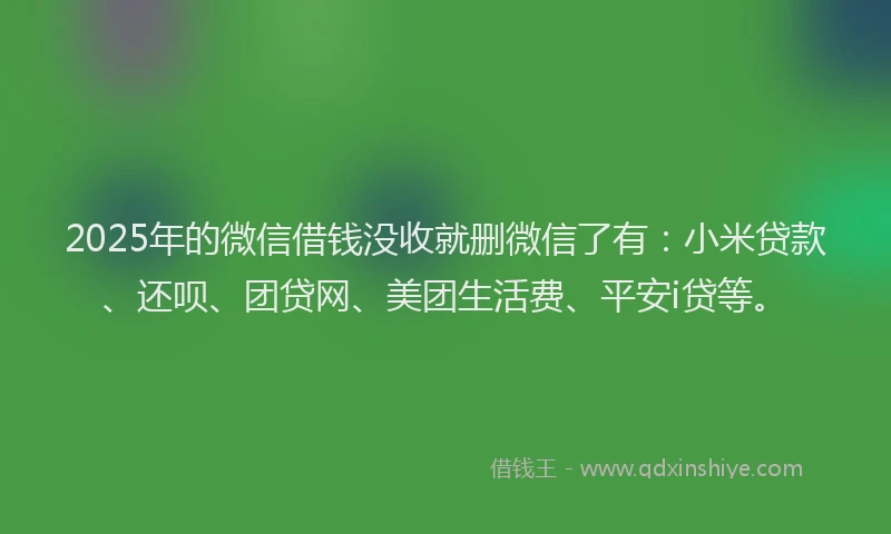 2025年的微信借钱没收就删微信了有：小米贷款、还呗、团贷网、美团生活费、平安i贷等。
