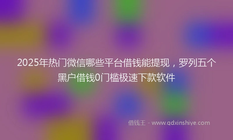 2025年热门微信哪些平台借钱能提现，罗列五个黑户借钱0门槛极速下款软件