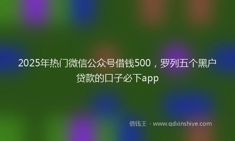 2025年热门微信公众号借钱500，罗列五个黑户贷款的口子必下app