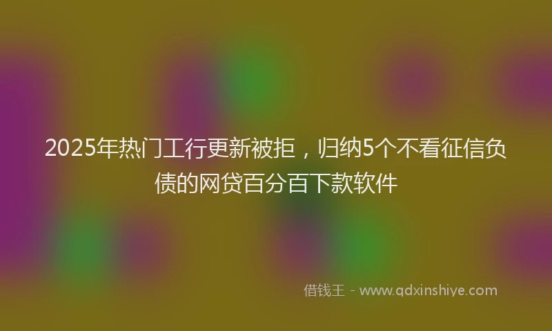 2025年热门工行更新被拒，归纳5个不看征信负债的网贷百分百下款软件